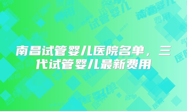 南昌试管婴儿医院名单,三代试管婴儿最新费用