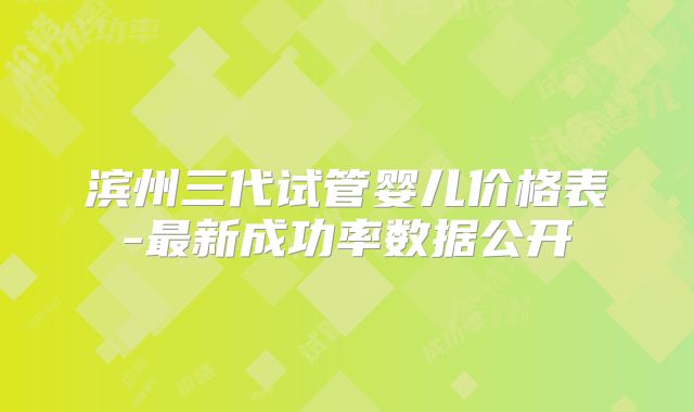 滨州三代试管婴儿价格表-最新成功率数据公开