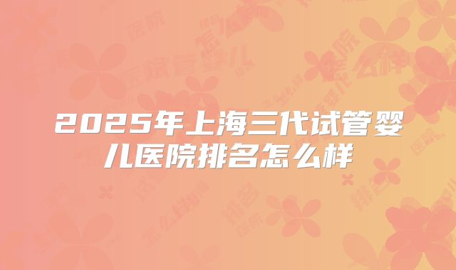 2025年上海三代试管婴儿医院排名怎么样