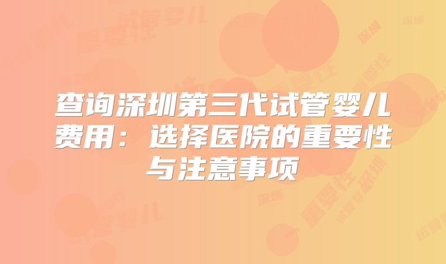 查询深圳第三代试管婴儿费用：选择医院的重要性与注意事项