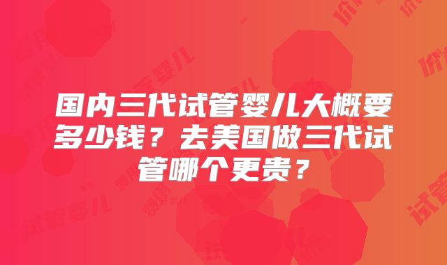 国内三代试管婴儿大概要多少钱?去美国做三代试管哪个更贵?