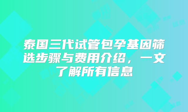 泰国三代试管包孕基因筛选步骤与费用介绍,一文了解所有信息