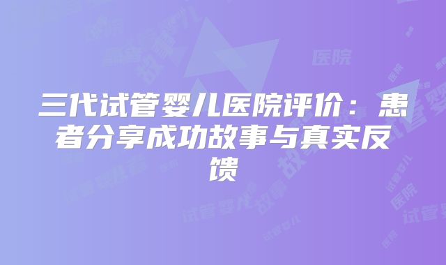 三代试管婴儿医院评价:患者分享成功故事与真实反馈