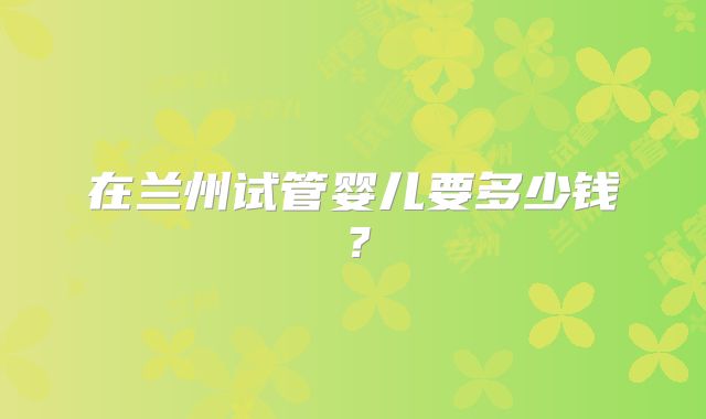 在兰州试管婴儿要多少钱?