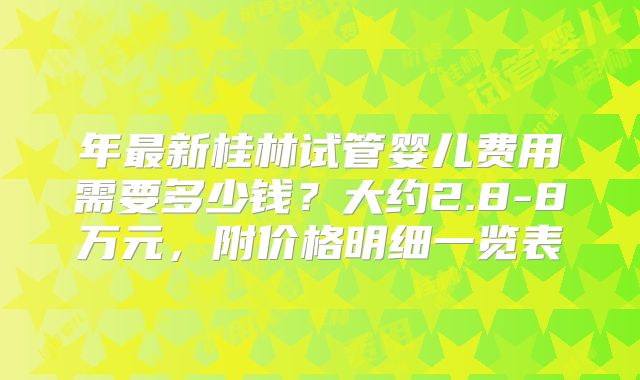 年最新桂林试管婴儿费用需要多少钱？大约2.8-8万元，附价格明细一览表