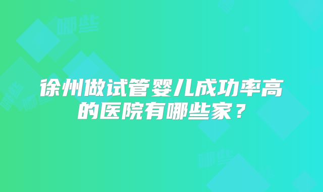 徐州做试管婴儿成功率高的医院有哪些家？