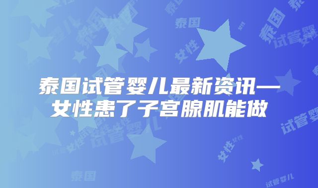 泰国试管婴儿最新资讯—女性患了子宫腺肌能做