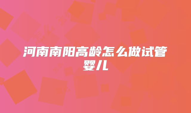 河南南阳高龄怎么做试管婴儿
