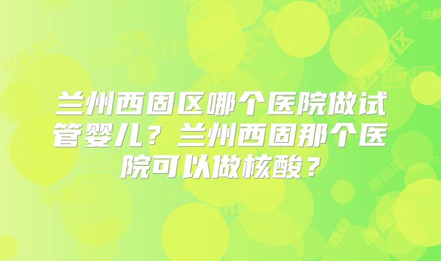 兰州西固区哪个医院做试管婴儿？兰州西固那个医院可以做核酸？