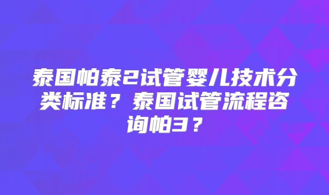 泰国帕泰2试管婴儿技术分类标准？泰国试管流程咨询帕3？