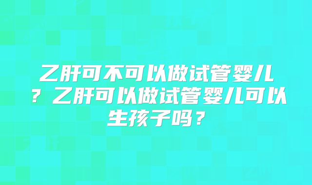 乙肝可不可以做试管婴儿?乙肝可以做试管婴儿可以生孩子吗?
