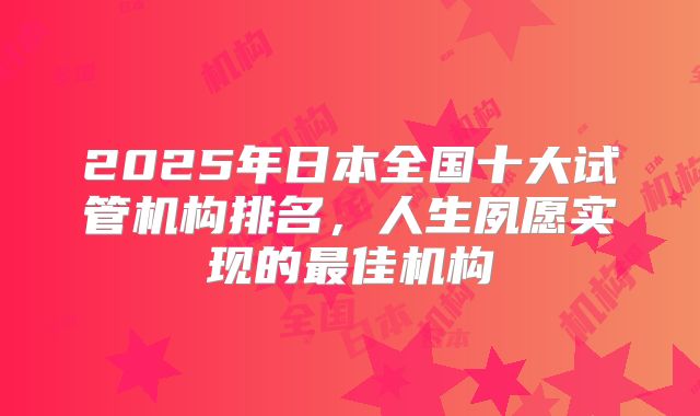 2025年日本全国十大试管机构排名,人生夙愿实现的最佳机构