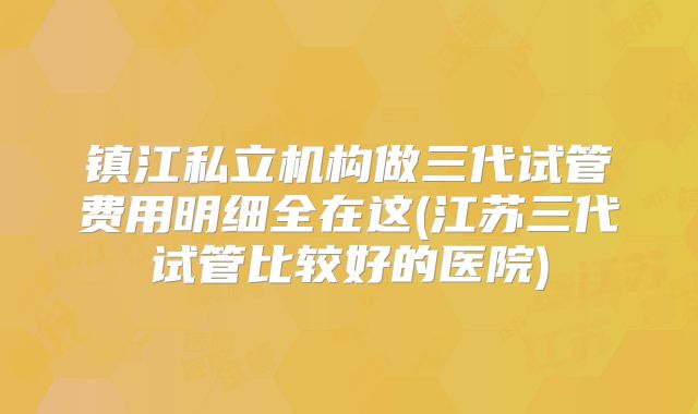 镇江私立机构做三代试管费用明细全在这(江苏三代试管比较好的医院)