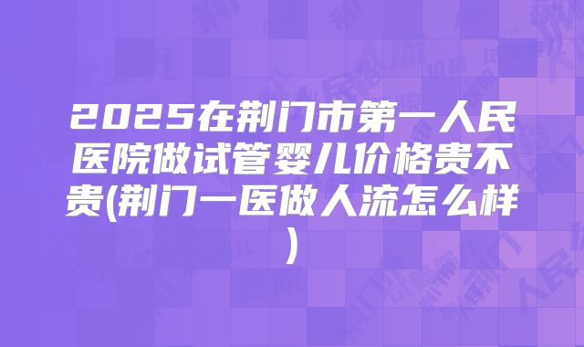 2025在荆门市第一人民医院做试管婴儿价格贵不贵(荆门一医做人流怎么样)