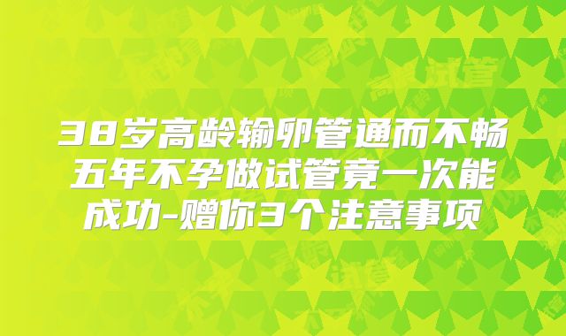 38岁高龄输卵管通而不畅五年不孕做试管竟一次能成功-赠你3个注意事项
