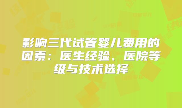 影响三代试管婴儿费用的因素:医生经验、医院等级与技术选择