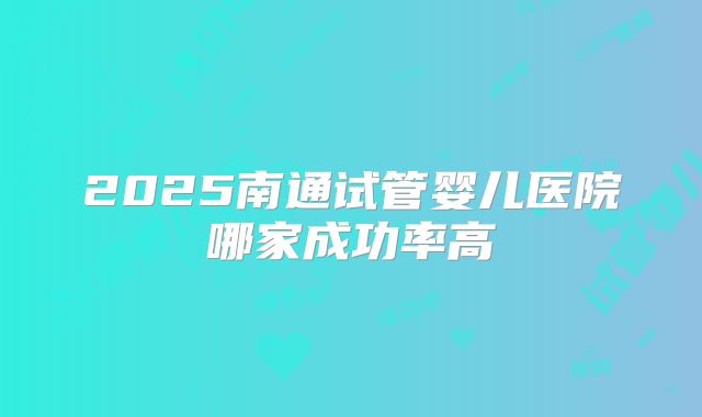 2025南通试管婴儿医院哪家成功率高