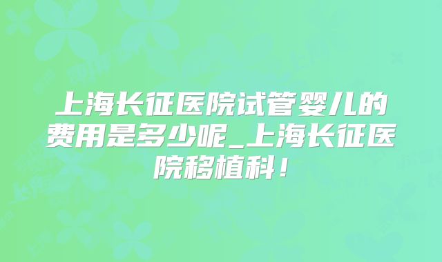 上海长征医院试管婴儿的费用是多少呢_上海长征医院移植科!