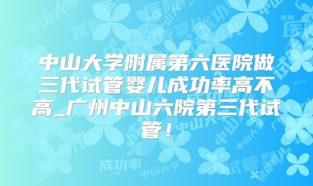 中山大学附属第六医院做三代试管婴儿成功率高不高_广州中山六院第三代试管！