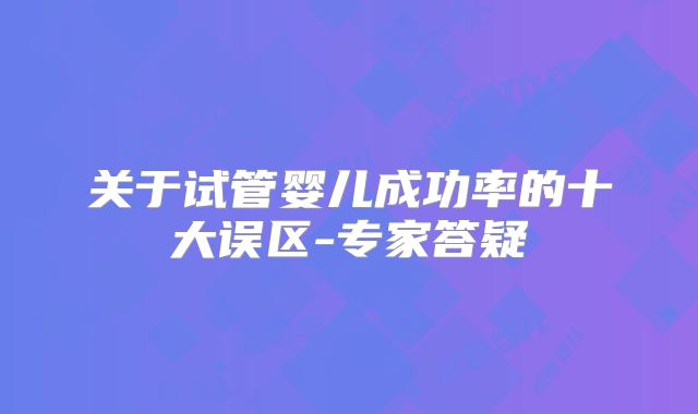 关于试管婴儿成功率的十大误区-专家答疑