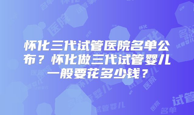 怀化三代试管医院名单公布？怀化做三代试管婴儿一般要花多少钱？