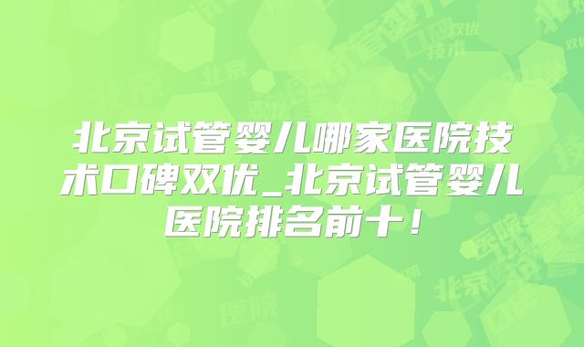 北京试管婴儿哪家医院技术口碑双优_北京试管婴儿医院排名前十!