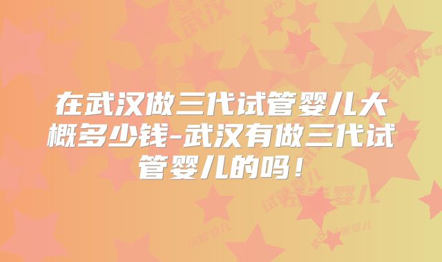 在武汉做三代试管婴儿大概多少钱-武汉有做三代试管婴儿的吗!