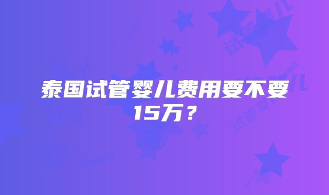泰国试管婴儿费用要不要15万?