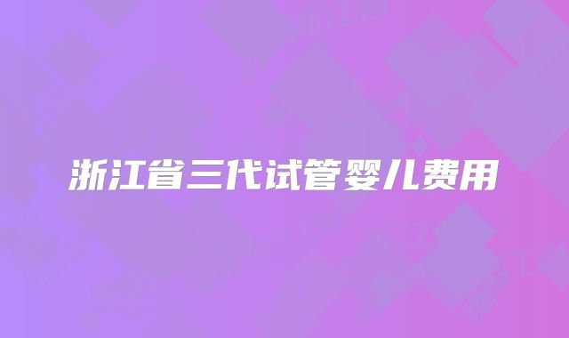 浙江省三代试管婴儿费用