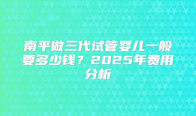 南平做三代试管婴儿一般要多少钱?2025年费用分析