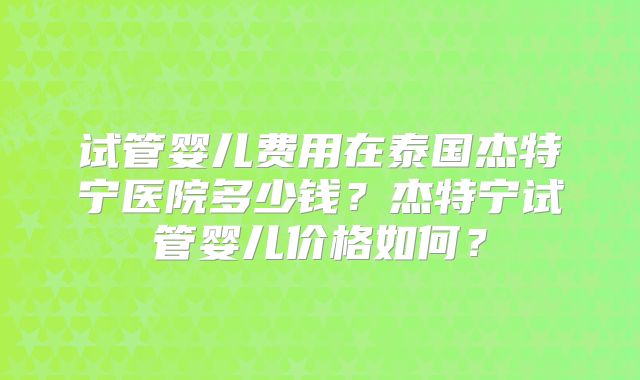 试管婴儿费用在泰国杰特宁医院多少钱?杰特宁试管婴儿价格如何?