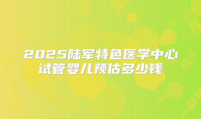2025陆军特色医学中心试管婴儿预估多少钱