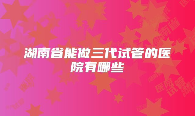 湖南省能做三代试管的医院有哪些