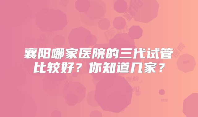 襄阳哪家医院的三代试管比较好?你知道几家?