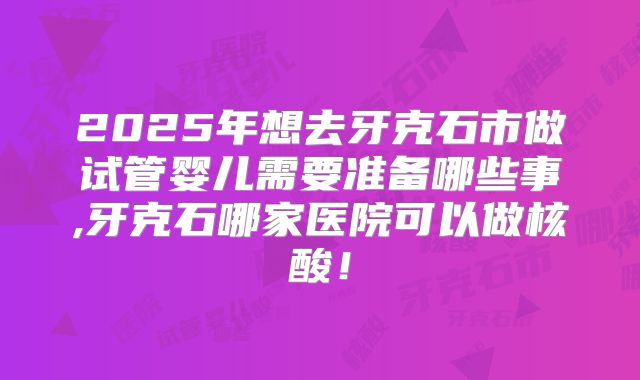 2025年想去牙克石市做试管婴儿需要准备哪些事,牙克石哪家医院可以做核酸！