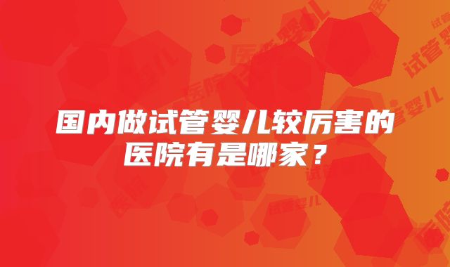国内做试管婴儿较厉害的医院有是哪家？