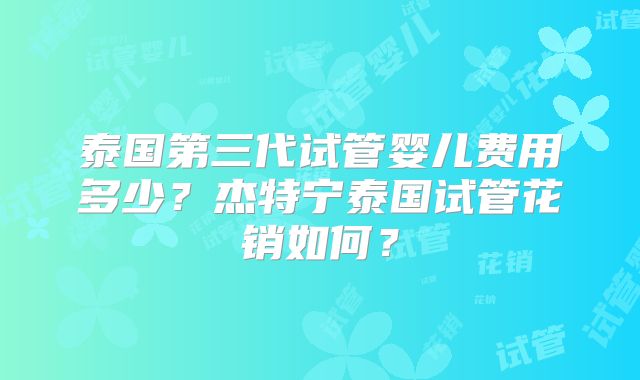 泰国第三代试管婴儿费用多少?杰特宁泰国试管花销如何?