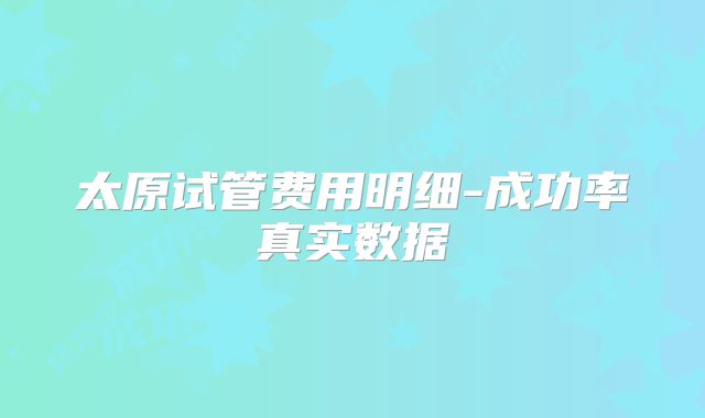 太原试管费用明细-成功率真实数据