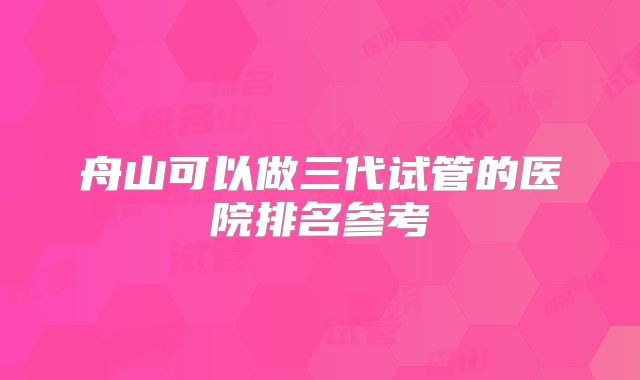 舟山可以做三代试管的医院排名参考