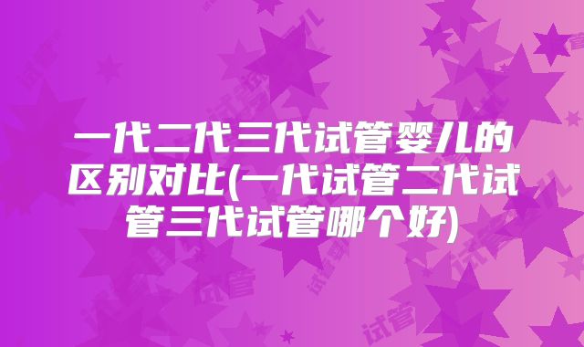 一代二代三代试管婴儿的区别对比(一代试管二代试管三代试管哪个好)