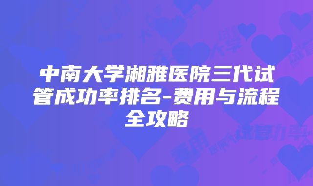 中南大学湘雅医院三代试管成功率排名-费用与流程全攻略