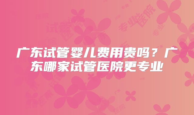 广东试管婴儿费用贵吗?广东哪家试管医院更专业