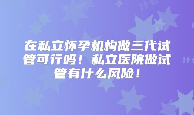 在私立怀孕机构做三代试管可行吗！私立医院做试管有什么风险！