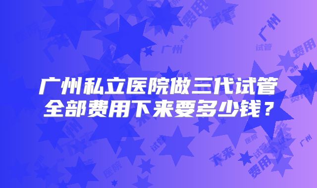 广州私立医院做三代试管全部费用下来要多少钱?