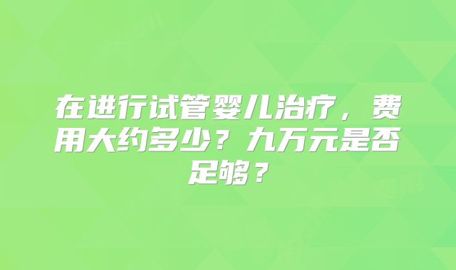 在进行试管婴儿治疗,费用大约多少?九万元是否足够?