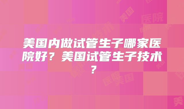 美国内做试管生子哪家医院好?美国试管生子技术?