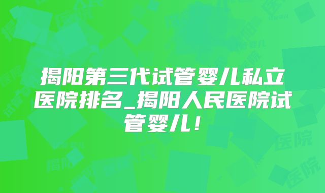 揭阳第三代试管婴儿私立医院排名_揭阳人民医院试管婴儿!