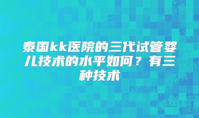 泰国kk医院的三代试管婴儿技术的水平如何?有三种技术