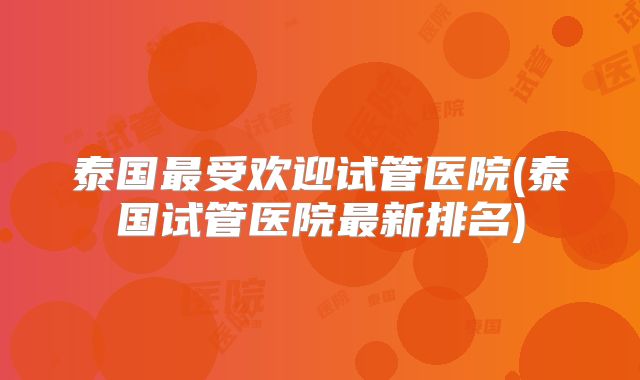 泰国最受欢迎试管医院(泰国试管医院最新排名)