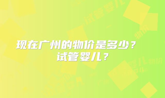 现在广州的物价是多少? 试管婴儿?